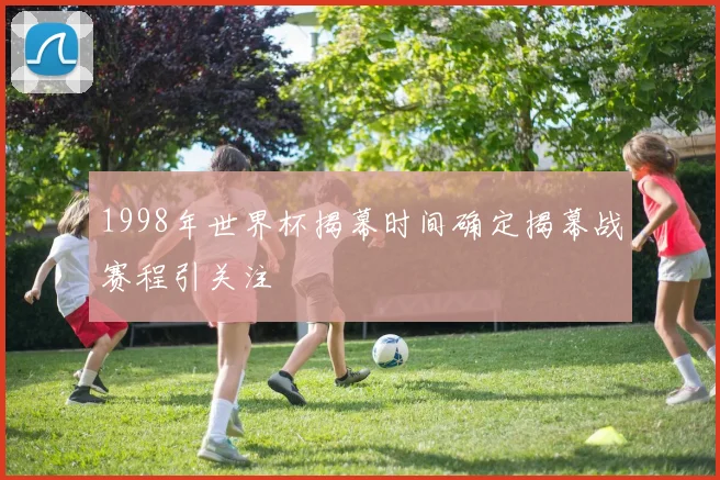 1998年世界杯揭幕时间确定揭幕战赛程引关注